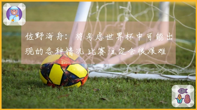 佐野海舟：将考虑世界杯中可能出现的各种情况 比赛注定会很艰难