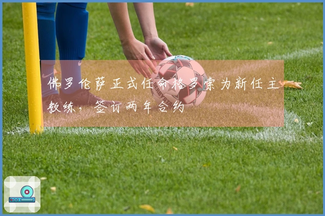 佛罗伦萨正式任命格罗索为新任主教练，签订两年合约