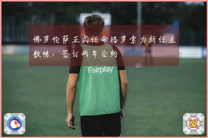佛罗伦萨正式任命格罗索为新任主教练，签订两年合约